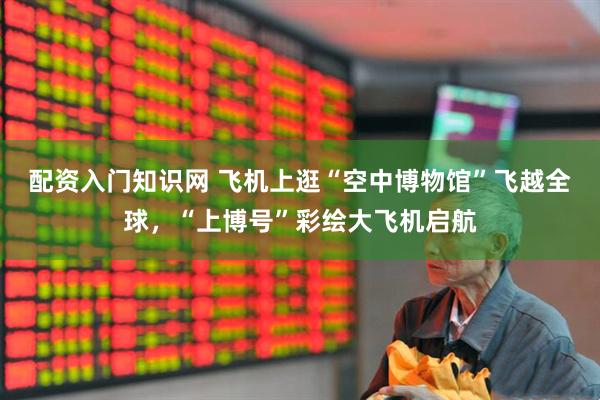 配资入门知识网 飞机上逛“空中博物馆”飞越全球，“上博号”彩绘大飞机启航