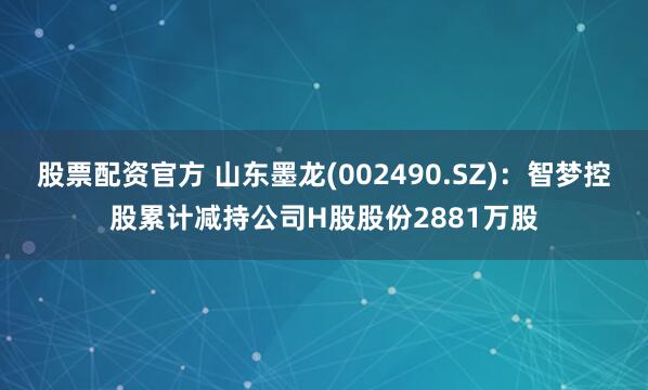 股票配资官方 山东墨龙(002490.SZ)：智梦控股累计减持公司H股股份2881万股