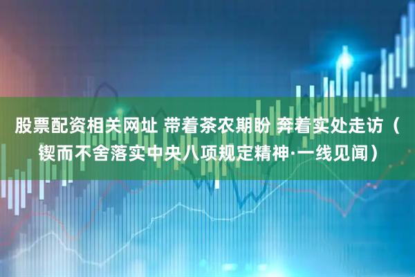 股票配资相关网址 带着茶农期盼 奔着实处走访（锲而不舍落实中央八项规定精神·一线见闻）