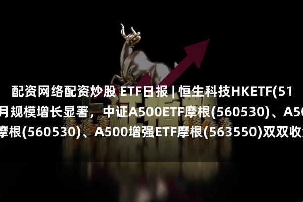 配资网络配资炒股 ETF日报 | 恒生科技HKETF(513890)收涨超1%，近1月规模增长显著，中证A500ETF摩根(560530)、A500增强ETF摩根(563550)双双收涨