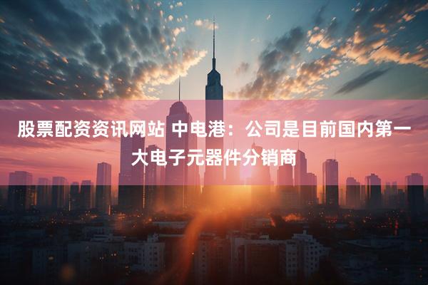 股票配资资讯网站 中电港：公司是目前国内第一大电子元器件分销商
