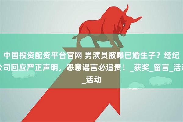 中国投资配资平台官网 男演员被曝已婚生子？经纪公司回应严正声明，恶意谣言必追责！_获奖_留言_活动