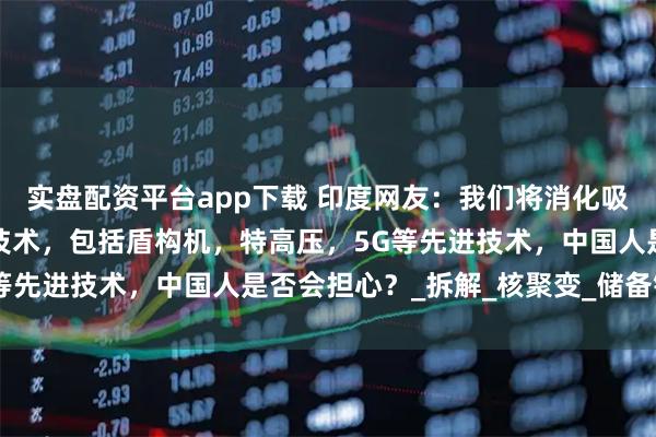 实盘配资平台app下载 印度网友：我们将消化吸收中国引以为傲的高端技术，包括盾构机，特高压，5G等先进技术，中国人是否会担心？_拆解_核聚变_储备银行