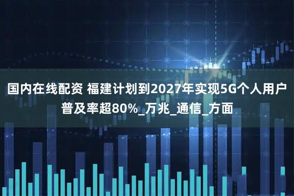 国内在线配资 福建计划到2027年实现5G个人用户普及率超80%_万兆_通信_方面