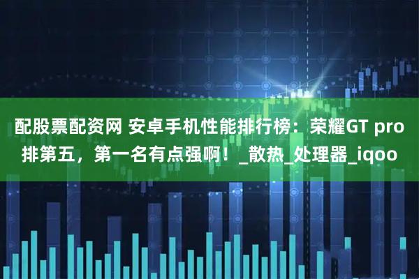 配股票配资网 安卓手机性能排行榜：荣耀GT pro排第五，第一名有点强啊！_散热_处理器_iqoo