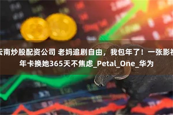 云南炒股配资公司 老妈追剧自由，我包年了！一张影视年卡换她365天不焦虑_Petal_One_华为
