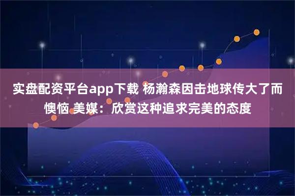 实盘配资平台app下载 杨瀚森因击地球传大了而懊恼 美媒：欣赏这种追求完美的态度