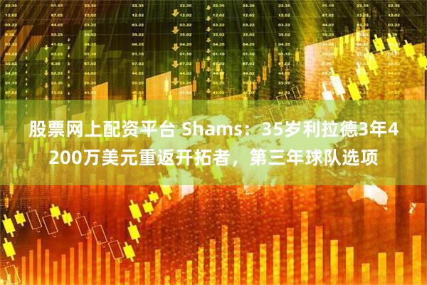 股票网上配资平台 Shams：35岁利拉德3年4200万美元重返开拓者，第三年球队选项