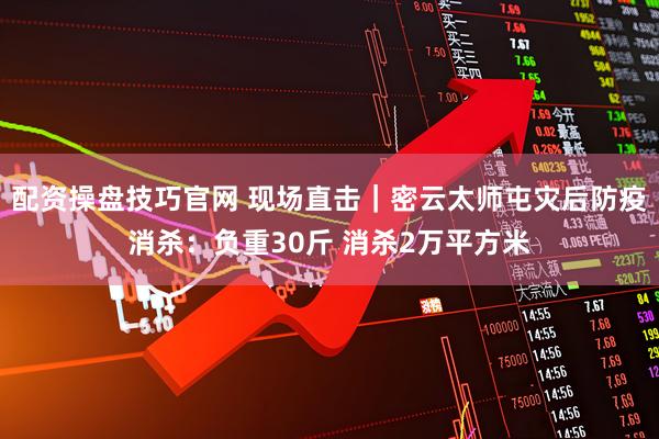 配资操盘技巧官网 现场直击｜密云太师屯灾后防疫消杀：负重30斤 消杀2万平方米