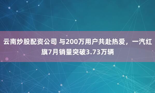 云南炒股配资公司 与200万用户共赴热爱，一汽红旗7月销量突破3.73万辆