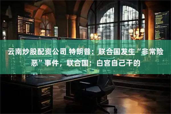 云南炒股配资公司 特朗普：联合国发生“非常险恶”事件，联合国：白宫自己干的