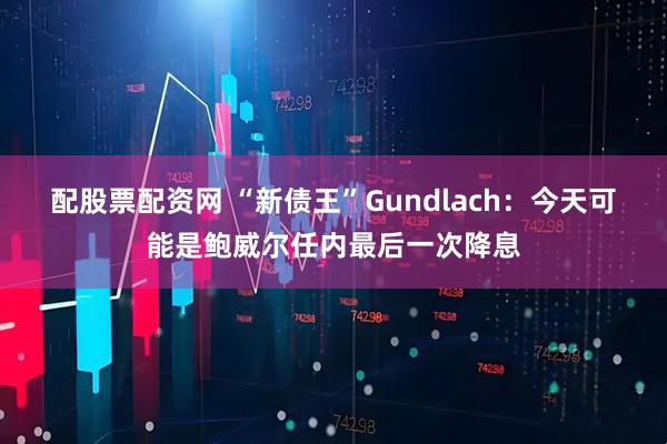 配股票配资网 “新债王”Gundlach：今天可能是鲍威尔任内最后一次降息