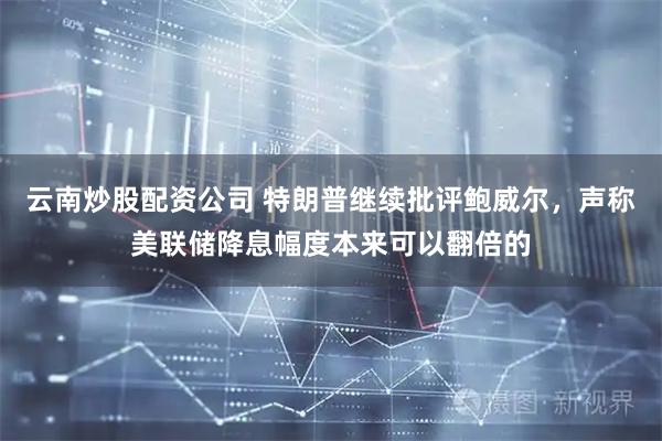 云南炒股配资公司 特朗普继续批评鲍威尔，声称美联储降息幅度本来可以翻倍的