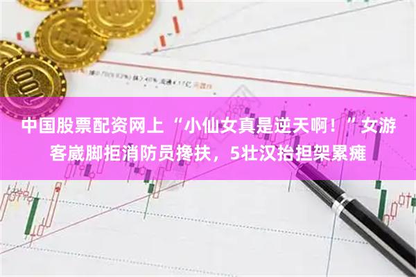 中国股票配资网上 “小仙女真是逆天啊！”女游客崴脚拒消防员搀扶，5壮汉抬担架累瘫