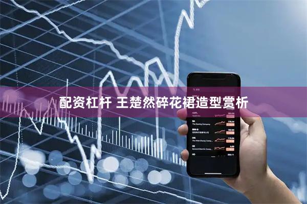 配资杠杆 王楚然碎花裙造型赏析