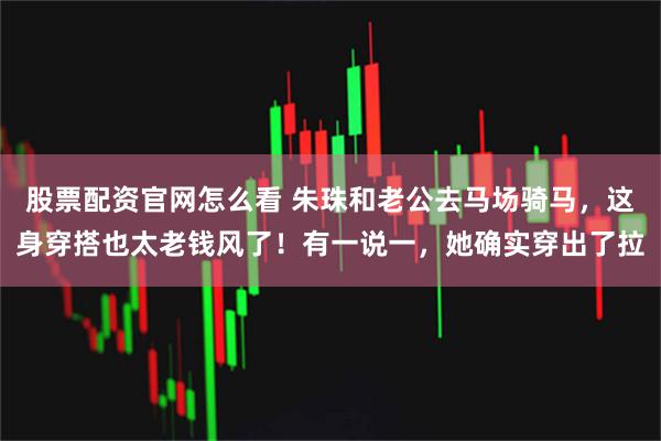 股票配资官网怎么看 朱珠和老公去马场骑马，这身穿搭也太老钱风了！有一说一，她确实穿出了拉